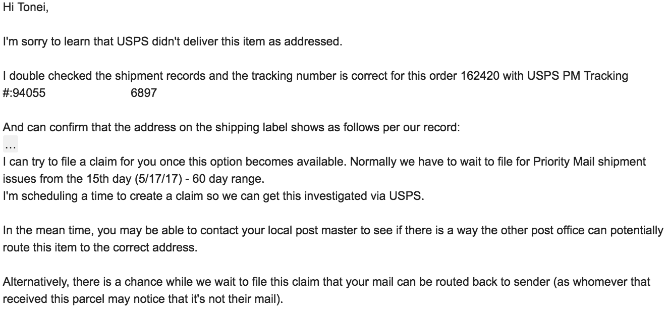 Hi Tonei, I'm sorry to learn that USPS didn't deliver this item as addressed. I double checked the shipment records and the tracking number is correct for this order 162420 with USPS PM Tracking #:[removed] And can confirm that the address on the shipping label shows as follows per our record: … [removed] I can try to file a claim for you once this option becomes available. Normally we have to wait to file for Priority Mail shipment issues from the 15th day (5/17/17) - 60 day range. I'm scheduling a time to create a claim so we can get this investigated via USPS. In the mean time, you may be able to contact your local post master to see if there is a way the other post office can potentially route this item to the correct address. Alternatively, there is a chance while we wait to file this claim that your mail can be routed back to sender (as whomever that received this parcel may notice that it's not their mail). 