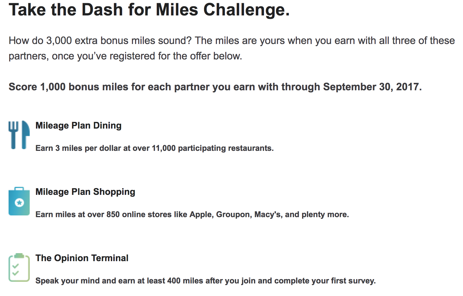 Take the Dash for Miles Challenge. How do 3,000 extra bonus miles sound? The miles are yours when you earn with all three of these partners, once you’ve registered for the offer below. Score 1,000 bonus miles for each partner you earn with through September 30, 2017. Mileage Plan Dining Mileage Plan Dining Earn 3 miles per dollar at over 11,000 participating restaurants. Mileage Plan Shopping Mileage Plan Shopping Earn miles at over 850 online stores like Apple, Groupon, Macy's, and plenty more. Mileage Plan Survey The Opinion Terminal Speak your mind and earn at least 400 miles after you join and complete your first survey.